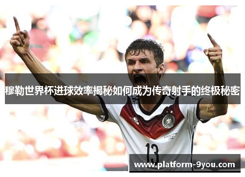 穆勒世界杯进球效率揭秘如何成为传奇射手的终极秘密