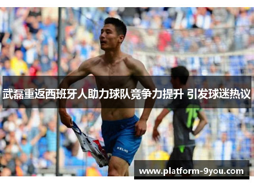 武磊重返西班牙人助力球队竞争力提升 引发球迷热议