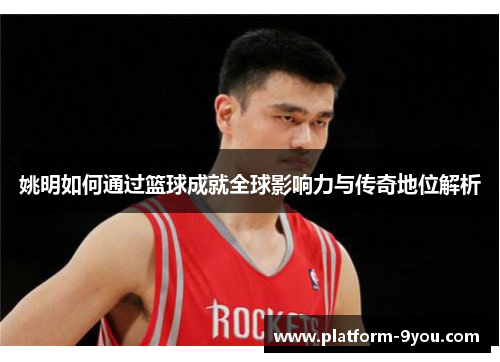 姚明如何通过篮球成就全球影响力与传奇地位解析