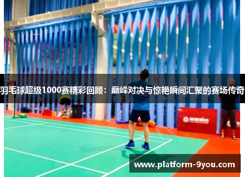 羽毛球超级1000赛精彩回顾：巅峰对决与惊艳瞬间汇聚的赛场传奇