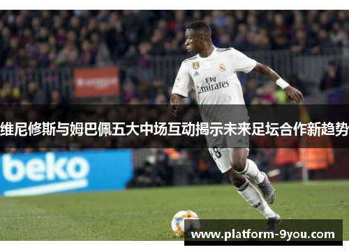 维尼修斯与姆巴佩五大中场互动揭示未来足坛合作新趋势
